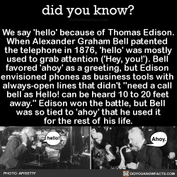 did-you-kno: We say ‘hello’ because of Thomas Edison. When Alexander Graham Bell patented  the telephone in 1876, &lsquo;hello’ was mostly used to grab attention ('Hey, you!’). Bell  favored 'ahoy’ as a greeting, but Edison  envisioned phones