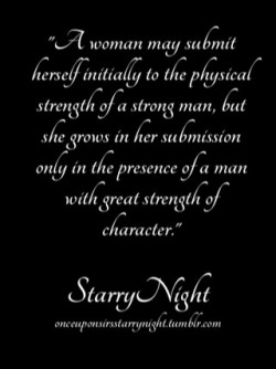 exploring-submission:  onceuponsirsstarrynight:A woman may submit herself initially to the physical strength of a strong man, but she grows in her submission only in the presence of a man with great strength of character. It is his moral compass that