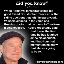 did-you-kno:  When Robin Williams first visited his good friend Christopher Reeve after the riding accident that left him paralyzed, Williams claimed in the voice of a Russian doctor that he came to “perform a colonoscopy.”  Reeve reportedly said