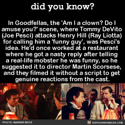 did-you-kno:  In Goodfellas, the ‘Am I a clown? Do I  amuse you?’ scene, where Tommy DeVito  (Joe Pesci) attacks Henry Hill (Ray Liotta)  for calling him a &lsquo;funny guy’, was Pesci’s  idea. He’d once worked at a restaurant  where he got