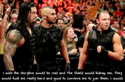 fan-dong-o:  sheamuslover:  wwewrestlingsexconfessions:  I wish the storyline would be real and The Shield would kidnap me. They would fuck me really hard and good to convince me to join them. I would.  Fuck yes!!!!  mmm yes. i’d love for all 3 to fuck