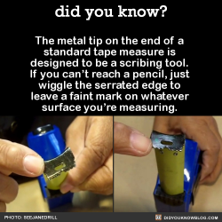 did-you-kno:  The metal tip on the end of a  standard tape measure is  designed to be a scribing tool.  If you can’t reach a pencil, just  wiggle the serrated edge to  leave a faint mark on whatever  surface you’re measuring.   Source