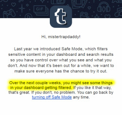 mistertrapdaddy:  TUMBLR IS RE-ACTIVATING SAFE MODE! This is essentially a shadow-ban on the entire NSFW blogging community. If you run a NSFW blog, you will soon notice that your audience has dropped substantially.  You cannot prevent this from happening