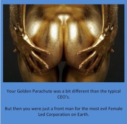 Your Golden Parachute was a bit different than the typical CEO’s.But then you were just a front man for the most evil Female Led Corporation on Earth.