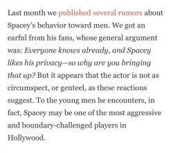 violaslayvis: I completely forgot that I read this article from Gawker in 2015 about Kevin Spacey being “”boundary-challenged”” and a bunch of anonymous people confessing that Kevin Spacey “demanded sex” from all the young men on the House