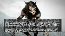 skyrimconfessionss:  &ldquo;I began a new challenge a while ago, called the Werewolf challenge. I become a werewolf and get the ring of Hircine, But I leave it cursed. That way, I change randomly. Each time I change, All armor and weapons I have on me