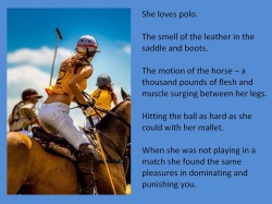She loves polo.The smell of the leather in the saddle and boots.The motion of the horse – a thousand pounds of flesh and muscle surging between her legs.Hitting the ball as hard as she could with her mallet. When she was not playing in a match she found