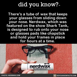 did-you-kno:  There’s a tube of wax that keeps   your glasses from sliding down   your nose. Nerdwax, which was   featured on the show Shark Tank,   is designed to rub onto your nose   or glasses pads like chapstick   and hold your frames in place 
