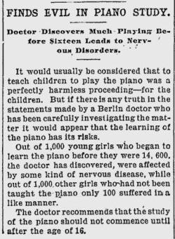 questionableadvice:  ~ Hendricks Pioneer, September 3, 1903via Google News“The doctor recommends that the study of the piano should not commence until after the age of 16.”