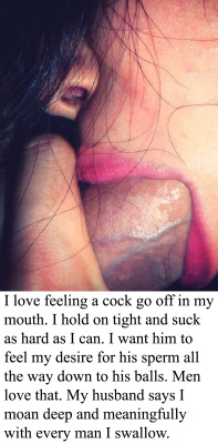 marriedcumslut:  myeroticbunny:  I love feeling a cock go off in my mouth. I hold on tight and suck as hard as I can. I want him to feel my desire for his sperm all the way down to his balls. Men love that. My husband says I moan deep and meaningfully