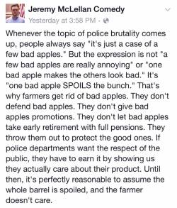 image-descriptions:  [Facebook post by Jeremy McLellan Comedy. Whenever the topic of police brutality comes up, people always say “it’s  just a case of a few bad apples.” But the expression is not “a few bad  apples are really annoying” or “one