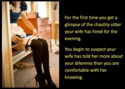 For the first time you get a glimpse of the chastity sitter your wife has hired for the evening. You begin to suspect your wife has told her more about your dilemma than you are comfortable with her knowing.