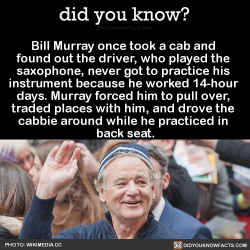 did-you-kno:  Bill Murray once took a cab and found out the driver played the saxophone but never got to practice because he worked 14-hour days. So…BM: “I said, ‘When do you practice?’” Cabbie: “I drive 14 hours a day.”  BM: “Well, where’s