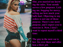 Slut, you married me knowing the rules. Your mouth serves a few purposes. Licking me, begging for mercy, telling me how much your balls hurt. Objecting to my orders is not one of those purpose. There’s one more purpose, and I expect you to exercise
