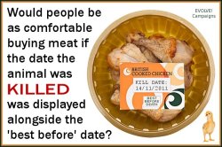 isuckrooster:  tampontears:  veganmovement2012:  Would people be as comfortable buying meat if the date the animal was KILLED was displayed alongside the ‘best before’ date? Consumers should remember that meat is the dead flesh from a once living