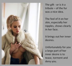 The gift - or is it a tribute – of the fur was a nice idea.The feel of it on her skin, especially her nipples, shows clearly in her face.It brings out her inner desires.Unfortunately for you a large part of her inner desire is to tease, torment and