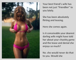 tangodeltawilli:  Your best friend’s wife has been not just “friendlier” to you lately.She has been absolutely flirting and teasing.Here she comes again.Is it conceivable your dearest darling wife might have told her about your chastity game and