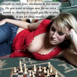 submissive-william:  Knight to rook four, checkmate in five moves.Do you want to resign now for an extra month in chastity or would you like to play it out for three months?
