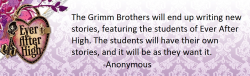 theeverafterheadcanons:  The Grimm Brothers will end up writing new stories, featuring the students of Ever After High. The students will have their own stories, and it will be as they want it. Submitted by Anonymous