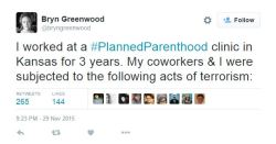 ibelievethesecondpart:  man2saveus:   I worked at a #PlannedParenthood clinic in Kansas for 3 years. My coworkers &amp; I were subjected to the following acts of terrorism:— Bryn Greenwood (@bryngreenwood) November 30, 2015   Man fuck pro life 