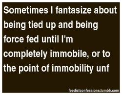 feedistconfessions:  Sometimes I fantasize about being tied up and being force fed until I’m completely immobile, or to the point of immobility unf 