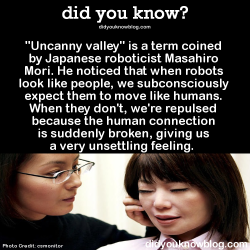 did-you-kno:  &ldquo;Uncanny valley&rdquo; is a term coined by Japanese roboticist Masahiro Mori. He noticed that when robots look like people, we subconsciously expect them to move like humans. When they don’t, we’re repulsed because the human connection