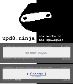 upd8ninja:   upd8.ninja now works on the epilogue! (no download required!) upd8.ninja is a super simple Homestuck upd8 notifier to keep open in your browser. Rather than hammering Homestuck’s site by having each user refresh the site once every minute