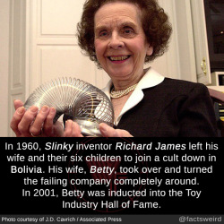 mindblowingfactz:  In 1960, Slinky inventor Richard James left his wife and their six children to join a cult down in Bolivia. His wife, Betty, took over and turned the failing company completely around. In 2001, Betty was inducted into the Toy Industry