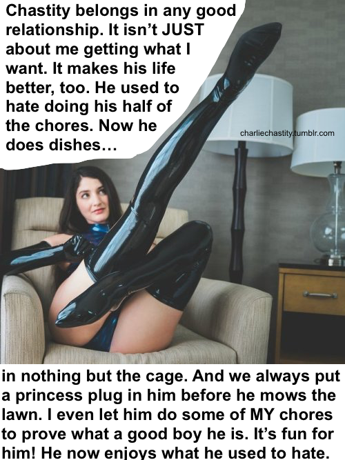 Chastity belongs in any good relationship. It isn&rsquo;t JUST about me getting what I want. It makes his life better, too. He used to hate doing his half of the chores. Now he does dishes in nothing but the cage. And we always put a princess plug in