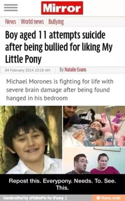 hotbloodedmolestia:  ask-glowy:  nubius21:  askblackstaranything:  askdevicthepony:  Reblog the fuck out of this please  (Reblog or you are died to me)  No brony should scroll past this.  fucking bullies.. stay alive, we are all with you.  IF YOU DONT