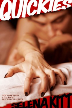 QUICKIES by Selena Kitt Whether the story is about a quick encounter of the erotic kind or it’s just a fast and furious read, here is a pulse-pounding twenty-five story anthology, promising to take you on a headlong express to ecstasy. Join Selena Kitt