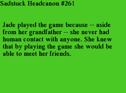sadstuck-and-headcanons:  [Jade played the game because aside from her grandfather, she never had human contact with anyone.] Submitted by Anon {and broken into two headcanons by mod sylph due to strange wording}
