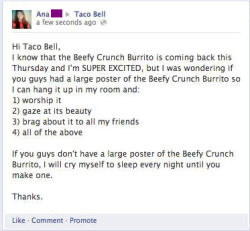mslydiabennet:    Guys, one of my friends on Facebook was so excited that Taco Bell was bringing back the Beefy Crunch Burrito that she posted a message on their Facebook wall and asked them if they had a poster that she could get and hang up in her room.