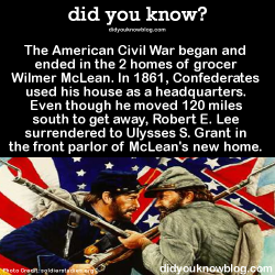did-you-kno:  The American Civil War began and ended in the 2 homes of grocer Wilmer McLean. In 1861, Confederates used his house as a headquarters. Even though he moved 120 miles south to get away, Robert E. Lee surrendered to Ulysses S. Grant in the