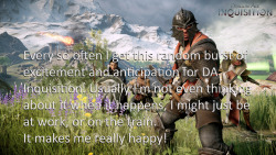 dragonageconfessions:  CONFESSION: Every so often I get this random burst of excitement and anticipation for DA Inquisition. Usually I’m not even thinking about it when it happens, I might just be at work, or on the train. It makes me really happy!