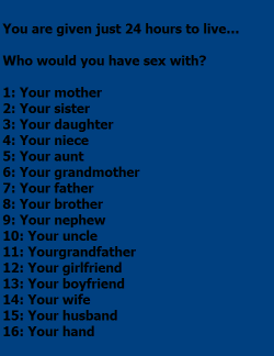 the-incest-archive:  You are given just 24 hours to live…Who would you have sex with?1: Your mother2: Your sister3: Your daughter4: Your niece5: Your aunt6: Your grandmother7: Your father7a: Your son8: Your brother9: Your nephew10: Your uncle11: Yourgrand