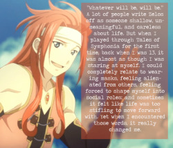 tales-stories:  tales-stories:  “Whatever will be, will be.” A lot of people write Zelos off as someone shallow, unmeaningful, and careless about life. But when I played through Tales of Symphonia for the first time, back when I was 13, it was almost