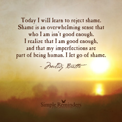 poeticsir:  mysimplereminders:&ldquo;Today I will learn to reject shame. Shame is an overwhelming sense that who I am isn’t good enough. I realize that I am good enough, and that my imperfections are part of being human. I let go of shame.&rdquo;  —