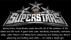 wrestlingssexconfessions:  Randy Orton, Cody Rhodes, Wade Barrett, all of the members of the Shield and CM Punk. A giant hotel suite. Blindfolds, handcuffs, restraints, whips. When they’re not taking turns pleasuring and fucking me, they’re pleasuring