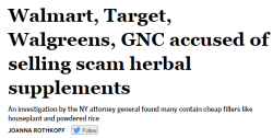 salon:On Monday, New York State’s Attorney General Eric Schneiderman instructed Target, GNC, Walgreens and Walmart to immediately cease selling a number of scam herbal supplements. An investigation revealed that best-selling supplements not only didn’t