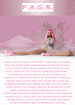 faggotryandgendersissification:  I have this fantasy of starting a sissy ballet school. You and other sissy faggots would like up in your frilly pink tutus, ballet shoes and tights at the wall beam and do your leg kicks and stretches. I’d made you take