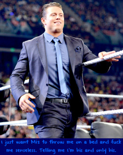 wrestlingssexconfessions:  I just want Miz to throw me on a bed and fuck me senseless. Telling me I’m his and only his.  Mmm I&rsquo;d be his bitch any day!