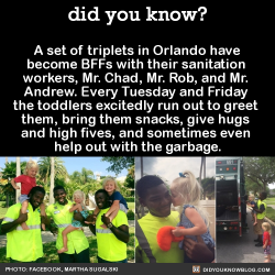 did-you-kno:  A set of triplets in Orlando have  become BFFs with their sanitation  workers, Mr. Chad, Mr. Rob, and Mr.  Andrew. Every Tuesday and Friday  the toddlers excitedly run out to greet  them, bring them snacks, give hugs  and high fives, and