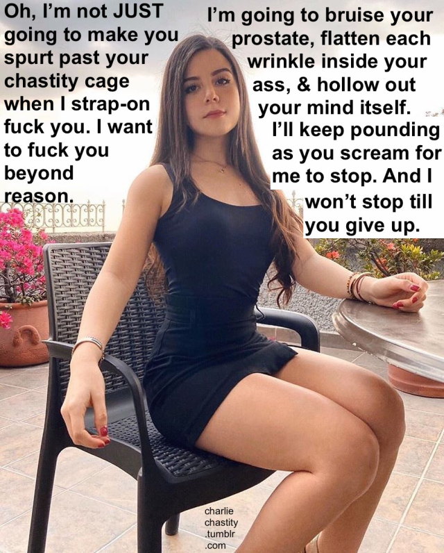 Oh, I&rsquo;m not JUST going to make you spurt past your chastity cage when I strap-on fuck you. I want to fuck you beyond reason.I&rsquo;m going to bruise your prostate, flatten each wrinkle inside your ass, &amp; hollow out your mind itself.I&rsquo;ll