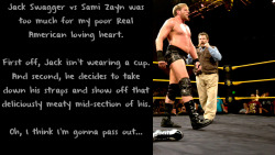 wrestlingssexconfessions:  Jack Swagger vs Sami Zayn was too much for my poor Real American loving heart. First off, Jack isn’t wearing a cup. And second, he decides to take down his straps and show off that deliciously meaty mid-section of his. Oh,