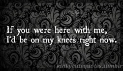 kinkycutequotes:  If you were here with me,I’d be on my knees right now. ~k/cq~ 