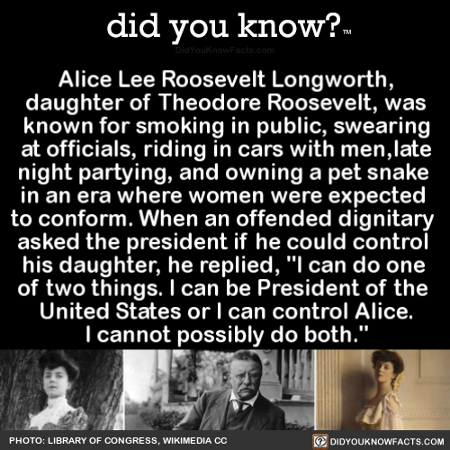 did-you-know:  Alice Lee Roosevelt Longworth, daughter of Theodore Roosevelt, was known for smoking in public, swearing at officials, riding in cars with men, late-night partying, and owning a pet snake during an era where women were expected to conform.