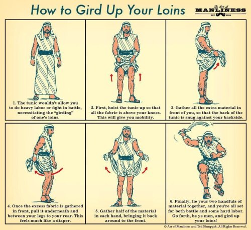 warchaplain:Remember that when scripture is telling you to gird up your loins, you are being commanded to prepare for battle or hard labor. So gird up your loins and go forth to do the Lords work. 