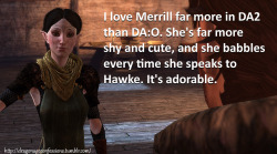 dragonageconfessions:  CONFESSION: I love Merrill far more in DA2 than DA:O. She’s far more shy and cute, and she babbles every time she speaks to Hawke. It’s adorable.  IMO, I didn&rsquo;t really see DA:O&rsquo;s Merrill as being a character, really.