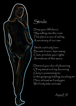 StrideDrop your diffidence Shy sidling into the room This place is one of safety A sanctuary of our own Stride out body bare Breasts brazen, hips asway Claim, proclaim your rights As mistress of this space  Demand your due of pleasuring Of my sweat and